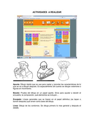 ACTIVIDADES A REALIZAR




Apunte: Dibujo rápido que se usa para captar y recordar las características de lo
que se va a dibujar después. Es especialmente útil cuando se dibujan exteriores o
figuras en movimiento.

Boceto: Prueba del dibujo en un papel aparte. Sirve para ayudar a decidir el
encuadre, la composición, qué elementos se incluyen…

Encajado: Líneas generales que se trazan en el papel definitivo (se tapan o
borran después) que sirven como base del dibujo.

Línea: Dibujo de los contornos. Se dibuja primero lo mas general y después el
detalle.
 