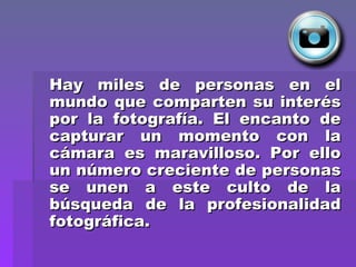 Hay miles de personas en el mundo que comparten su interés por la fotografía. El encanto de capturar un momento con la cámara es maravilloso. Por ello un número creciente de personas se unen a este culto de la búsqueda de la profesionalidad fotográfica.   