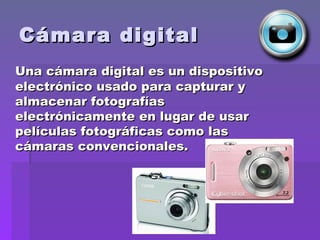 Cámara digital Una cámara digital es un dispositivo electrónico usado para capturar y almacenar fotografías electrónicamente en lugar de usar películas fotográficas como las cámaras convencionales. 