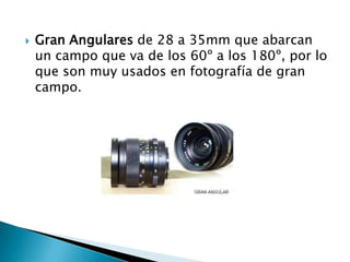    Gran Angulares de 28 a 35mm que abarcan
    un campo que va de los 60º a los 180º, por lo
    que son muy usados en fotografía de gran
    campo.
 