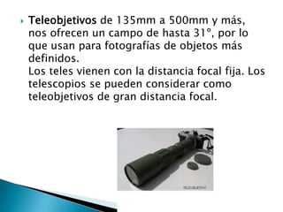    Teleobjetivos de 135mm a 500mm y más,
    nos ofrecen un campo de hasta 31º, por lo
    que usan para fotografías de objetos más
    definidos.
    Los teles vienen con la distancia focal fija. Los
    telescopios se pueden considerar como
    teleobjetivos de gran distancia focal.
 