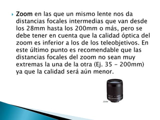    Zoom en las que un mismo lente nos da
    distancias focales intermedias que van desde
    los 28mm hasta los 200mm o más, pero se
    debe tener en cuenta que la calidad óptica del
    zoom es inferior a los de los teleobjetivos. En
    este último punto es recomendable que las
    distancias focales del zoom no sean muy
    extremas la una de la otra (Ej. 35 - 200mm)
    ya que la calidad será aún menor.
 
