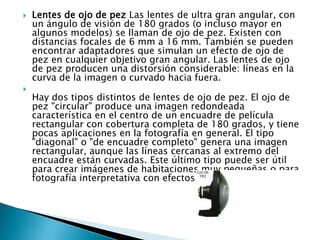    Lentes de ojo de pez Las lentes de ultra gran angular, con
    un ángulo de visión de 180 grados (o incluso mayor en
    algunos modelos) se llaman de ojo de pez. Existen con
    distancias focales de 6 mm a 16 mm. También se pueden
    encontrar adaptadores que simulan un efecto de ojo de
    pez en cualquier objetivo gran angular. Las lentes de ojo
    de pez producen una distorsión considerable: líneas en la
    curva de la imagen o curvado hacia fuera.

    Hay dos tipos distintos de lentes de ojo de pez. El ojo de
    pez "circular" produce una imagen redondeada
    característica en el centro de un encuadre de película
    rectangular con cobertura completa de 180 grados, y tiene
    pocas aplicaciones en la fotografía en general. El tipo
    "diagonal" o "de encuadre completo" genera una imagen
    rectangular, aunque las líneas cercanas al extremo del
    encuadre están curvadas. Este último tipo puede ser útil
    para crear imágenes de habitaciones muy pequeñas o para
    fotografía interpretativa con efectos poco usuales.
 