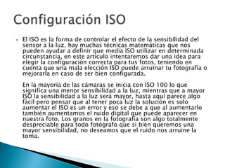    El ISO es la forma de controlar el efecto de la sensibilidad del
    sensor a la luz, hay muchas técnicas matemáticas que nos
    pueden ayudar a definir que media ISO utilizar en determinada
    circunstancia, en este articulo intentaremos dar una idea para
    elegir la configuración correcta para tus fotos, teniendo en
    cuenta que una mala elección ISO puede arruinar tu fotografía o
    mejorarla en caso de ser bien configurada.
    En la mayoría de las cámaras se inicia con ISO 100 lo que
    significa una menor sensibilidad a la luz, mientras que a mayor
    ISO la sensibilidad a la luz será mayor, hasta aquí parece algo
    fácil pero pensar que al tener poca luz la solución es solo
    aumentar el ISO es un error y eso se debe a que al aumentarlo
    también aumentamos el ruido digital que puede aparecer en
    nuestra foto. Los granos en la fotografía son algo totalmente
    despreciable para todo fotógrafo que si bien queremos una
    mayor sensibilidad, no deseamos que el ruido nos arruine la
    toma.
 