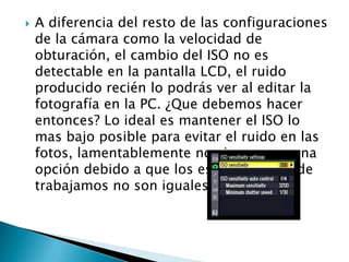    A diferencia del resto de las configuraciones
    de la cámara como la velocidad de
    obturación, el cambio del ISO no es
    detectable en la pantalla LCD, el ruido
    producido recién lo podrás ver al editar la
    fotografía en la PC. ¿Que debemos hacer
    entonces? Lo ideal es mantener el ISO lo
    mas bajo posible para evitar el ruido en las
    fotos, lamentablemente no siempre es una
    opción debido a que los escenarios donde
    trabajamos no son iguales.
 