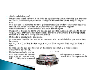    ¿Qué es el diafragma?
   Hace varias clases venimos hablando del ajuste de la cantidad de luz que entra en
    la cámara, ya vimos que podemos configurar el nivel de exposición para lograr
    esto.
   Pero aún así, las cámaras digitales profesionales que “imiten” en su arquitectura a
    las cámaras réflex incluirán un dispositivo extra que permite regular
    mecánicamente la cantidad de luz entrante: el diafragma.
   Imaginen al diafragma como una puerta que ustedes pueden dejar abierta de par
    en par, dejar entrecerrada o casi cerrada del todo. Obviamente a mayor apertura
    entrará más luz en la fotografía y viceversa.
   Midiendo la apertura del diafragma
   Actualmente se mide con una escala que marca la cantidad de luz que entrará en
    la cámara:
   f/1 - f/1.4 - f/2 - f/2.8 - f/4 - f/5.6 - f/8 - f/11 - f/16 - f/22 - f/32 - f/45 -
    f/64
   Lo más abierto que puede estar un diafragma es en f/1 y lo más cerrado,
    obviamente es enf/64.
   De todos modos lo normal es usarlo entre f/4 y f/22.
   Para situaciones en donde hay poca luz ambiente, el diafragma necesitará estar
    muy abierto, para permitir que entre luz suficiente al sensor. Usar una apertura de
    f/2 o f/5.6sería lo adecuado.
 