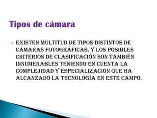    Existen multitud de tipos distintos de
    cámaras fotográficas, y los posibles
    criterios de clasificación son también
    innumerables teniendo en cuenta la
    complejidad y especialización que ha
    alcanzado la tecnología en este campo.
 