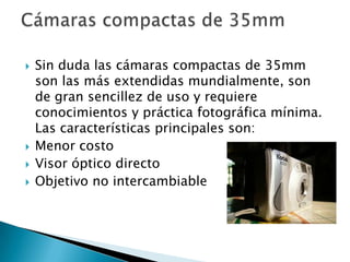    Sin duda las cámaras compactas de 35mm
    son las más extendidas mundialmente, son
    de gran sencillez de uso y requiere
    conocimientos y práctica fotográfica mínima.
    Las características principales son:
   Menor costo
   Visor óptico directo
   Objetivo no intercambiable
 