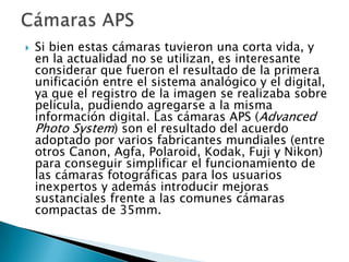    Si bien estas cámaras tuvieron una corta vida, y
    en la actualidad no se utilizan, es interesante
    considerar que fueron el resultado de la primera
    unificación entre el sistema analógico y el digital,
    ya que el registro de la imagen se realizaba sobre
    película, pudiendo agregarse a la misma
    información digital. Las cámaras APS (Advanced
    Photo System) son el resultado del acuerdo
    adoptado por varios fabricantes mundiales (entre
    otros Canon, Agfa, Polaroid, Kodak, Fuji y Nikon)
    para conseguir simplificar el funcionamiento de
    las cámaras fotográficas para los usuarios
    inexpertos y además introducir mejoras
    sustanciales frente a las comunes cámaras
    compactas de 35mm.
 
