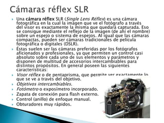    Una cámara réflex SLR (Single Lens Réflex) es una cámara
    fotográfica en la cual la imagen que ve el fotógrafo a través
    del visor es exactamente la misma que quedará capturada. Eso
    se consigue mediante el reflejo de la imagen (de ahí el nombre)
    sobre un espejo o sistema de espejos. Al igual que las cámaras
    compactas, pueden ser cámaras tradicionales de película
    fotográfica o digitales (DSLR).
   Éstas suelen ser las cámaras preferidas por los fotógrafos
    aficionados y profesionales, ya que permiten un control casi
    absoluto sobre cada uno de sus elementos y parámetros y
    disponen de multitud de accesorios intercambiables para
    distintos propósitos. En general poseen las siguientes
    características:
   Visor réflex o de pentaprisma, que permite ver exactamente lo
    que se ve a través del objetivo.
   Objetivos intercambiables.
   Fotómetro o exposímetro incorporado.
   Zapata de conexión para flash externo.
   Control (anillo) de enfoque manual.
   Obturadores muy rápidos.
 