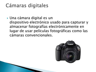    Una cámara digital es un
    dispositivo electrónico usado para capturar y
    almacenar fotografías electrónicamente en
    lugar de usar películas fotográficas como las
    cámaras convencionales.
 