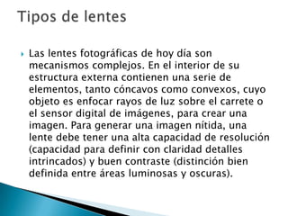    Las lentes fotográficas de hoy día son
    mecanismos complejos. En el interior de su
    estructura externa contienen una serie de
    elementos, tanto cóncavos como convexos, cuyo
    objeto es enfocar rayos de luz sobre el carrete o
    el sensor digital de imágenes, para crear una
    imagen. Para generar una imagen nítida, una
    lente debe tener una alta capacidad de resolución
    (capacidad para definir con claridad detalles
    intrincados) y buen contraste (distinción bien
    definida entre áreas luminosas y oscuras).
 