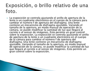    La exposición se controla ajustando el anillo de apertura de la
    lente o un cuadrante electrónico en el cuerpo de la cámara para
    cambiar el número f de apertura del diafragma. Una lente
    contiene un mecanismo de diafragma ajustable. Variando el
    tamaño de la apertura, en modo manual de operación de la
    cámara, se puede modificar la cantidad de luz que llegará al
    carrete o al sensor de imágenes. Esto permite un gran control
    sobre la exposición. La exposición se controla ajustando el anillo
    de apertura de la lente o un cuadrante electrónico en el cuerpo
    de la cámara para cambiar el número f de apertura del
    diafragma. Una lente contiene un mecanismo de diafragma
    ajustable. Variando el tamaño de la apertura, en modo manual
    de operación de la cámara, se puede modificar la cantidad de luz
    que llegará al carrete o al sensor de imágenes. Esto permite un
    gran control sobre la exposición.
 