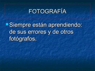 FOTOGRAFÍA
 Siempre

están aprendiendo:
de sus errores y de otros
fotógrafos.

 