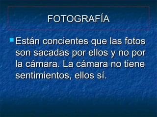 FOTOGRAFÍA
 Están

concientes que las fotos
son sacadas por ellos y no por
la cámara. La cámara no tiene
sentimientos, ellos sí.

 