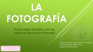 LA
FOTOGRAFÍA
En las redes sociales y en los
niños de Educación Primaria
Cristina García-Lajara Sánchez-Roldán.
Yolanda Ribeiro Bargueño.
Raquel Sánchez Díaz.
 