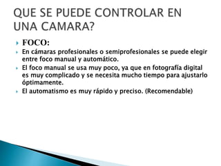  FOCO:
 En cámaras profesionales o semiprofesionales se puede elegir
entre foco manual y automático.
 El foco manual se usa muy poco, ya que en fotografía digital
es muy complicado y se necesita mucho tiempo para ajustarlo
óptimamente.
 El automatismo es muy rápido y preciso. (Recomendable)
 