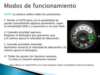 AUTO: La cámara calibra todos los parámetros.
P: Similar al AUTO pero con la posibilidad de
ajustar manualmente algunos parámetros, como
la sensibilidad (ISO) y si queremos o no usar flash.
A: Llamado prioridad apertura.
Elegimos el diafragma que queremos usar
y la cámara ajusta la velocidad de obturación.
S: Llamado prioridad velocidad.
Ajustamos nosotros la velocidad de obturación y la
cámara ajusta el diafragma.
M: Todos los ajustes los hacemos nosotros.
“La foto es creación totalmente nuestra”
Nota: Menos en modo AUTO, en el resto podemos elegir sensibilidad y balance de blanco
 