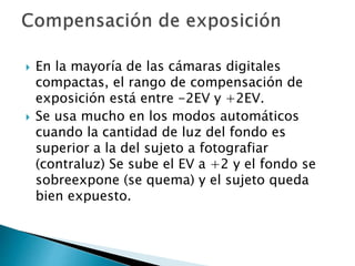  En la mayoría de las cámaras digitales
compactas, el rango de compensación de
exposición está entre -2EV y +2EV.
 Se usa mucho en los modos automáticos
cuando la cantidad de luz del fondo es
superior a la del sujeto a fotografiar
(contraluz) Se sube el EV a +2 y el fondo se
sobreexpone (se quema) y el sujeto queda
bien expuesto.
 