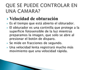  Velocidad de obturación
 Es el tiempo que está abierto el obturador.
 El obturador es una cortinilla que protege a la
superficie fotosensible de la luz mientras
preparamos la imagen, que solo se abre al
presionar el botón de disparo.
 Se mide en fracciones de segundo.
 Una velocidad lenta registrará mucho más
movimiento que una velocidad rápida.
 