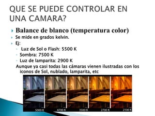  Balance de blanco (temperatura color)
 Se mide en grados kelvin.
 Ej:
◦ Luz de Sol o Flash: 5500 K
◦ Sombra: 7500 K
◦ Luz de lamparita: 2900 K
Aunque ya casi todas las cámaras vienen ilustradas con los
iconos de Sol, nublado, lamparita, etc
 