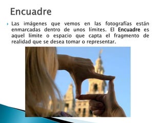  Las imágenes que vemos en las fotografías están
enmarcadas dentro de unos límites. El Encuadre es
aquel límite o espacio que capta el fragmento de
realidad que se desea tomar o representar.
