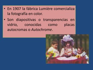 • En 1907 la fábrica Lumière comercializa
la fotografía en color.
• Son diapositivas o transparencias en
vidrio, conocidas como placas
autocromas o Autochrome.
 