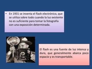 • En 1931 se inventa el flash electrónico, que
se utiliza sobre todo cuando la luz existente
no es suficiente para tomar la fotografía
con una exposición determinada.
El flash es una fuente de luz intensa y
dura, que generalmente abarca poco
espacio y es transportable.
 