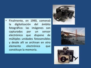 • Finalmente, en 1990, comenzó
la digitalización del ámbito
fotográfico: las imágenes son
capturadas por un sensor
electrónico que dispone de
múltiples unidades fotosensibles
y desde allí se archivan en otro
elemento electrónico que
constituye la memoria.
 