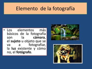 Elemento de la fotografía
• Los elementos más
básicos de la fotografía
son la cámara,
el sujeto u objeto que se
va a fotografiar,
la luz existente y cómo
no, el fotógrafo.
 