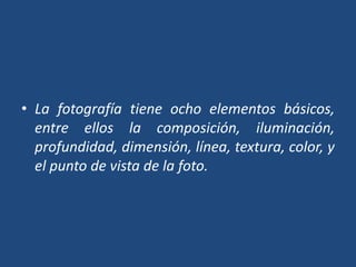 • La fotografía tiene ocho elementos básicos,
entre ellos la composición, iluminación,
profundidad, dimensión, línea, textura, color, y
el punto de vista de la foto.
 