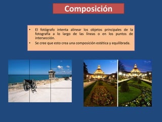 Composición
• El fotógrafo intenta alinear los objetos principales de la
fotografía a lo largo de las líneas o en los puntos de
intersección.
• Se cree que esto crea una composición estética y equilibrada.
 