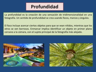 Profundidad
La profundidad es la creación de una sensación de tridimensionalidad en una
fotografía. Un sentido de profundidad se crea usando focos, marcos y ángulos.
El foco incluye acercar ciertos objetos para que se vean nítidos, mientras que los
otros se ven borrosos. Enmarcar implica identificar un objeto en primer plano
cercano a la cámara, con el sujeto principal de la fotografía más alejado.
 