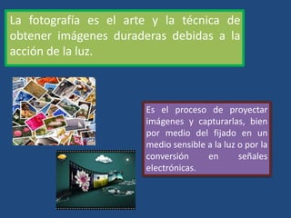 La fotografía es el arte y la técnica de
obtener imágenes duraderas debidas a la
acción de la luz.
Es el proceso de proyectar
imágenes y capturarlas, bien
por medio del fijado en un
medio sensible a la luz o por la
conversión en señales
electrónicas.
 
