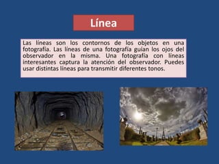 Línea
Las líneas son los contornos de los objetos en una
fotografía. Las líneas de una fotografía guían los ojos del
observador en la misma. Una fotografía con líneas
interesantes captura la atención del observador. Puedes
usar distintas líneas para transmitir diferentes tonos.
 