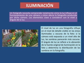 ILUMINACIÓN
Un fotógrafo necesita comprender totalmente cómo la luz influye en el
funcionamiento de una cámara y cómo afecta la fotografía producida
por dicha cámara. Los elementos clave a considerar son el nivel y
ángulo de la luz.
El nivel de luz en una fotografía influye
en el nivel de detalle visible en las áreas
iluminadas u oscuras de la foto: si la
cámara está expuesta a un nivel alto de
luz, las sombras parecerán más oscuras.
El ángulo de luz se refiere a la ubicación
de la fuente original de iluminación en la
foto y determina la distribución de las
sombras en la fotografía.
 