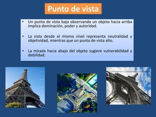 Punto de vista
• Un punto de vista bajo observando un objeto hacia arriba
implica dominación, poder y autoridad.
• La vista desde el mismo nivel representa neutralidad y
objetividad, mientras que un punto de vista alto.
• La mirada hacia abajo del objeto sugiere vulnerabilidad y
debilidad.
 