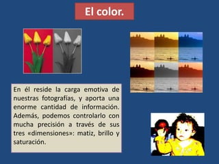 El color.
En él reside la carga emotiva de
nuestras fotografías, y aporta una
enorme cantidad de información.
Además, podemos controlarlo con
mucha precisión a través de sus
tres «dimensiones»: matiz, brillo y
saturación.
 