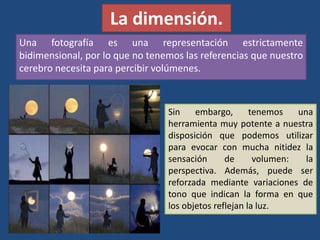 La dimensión.
Una fotografía es una representación estrictamente
bidimensional, por lo que no tenemos las referencias que nuestro
cerebro necesita para percibir volúmenes.
Sin embargo, tenemos una
herramienta muy potente a nuestra
disposición que podemos utilizar
para evocar con mucha nitidez la
sensación de volumen: la
perspectiva. Además, puede ser
reforzada mediante variaciones de
tono que indican la forma en que
los objetos reflejan la luz.
 