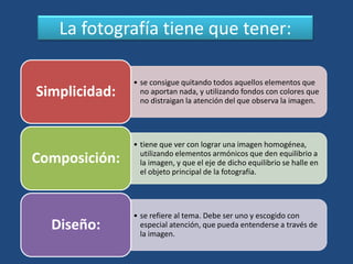 La fotografía tiene que tener:
• se consigue quitando todos aquellos elementos que
no aportan nada, y utilizando fondos con colores que
no distraigan la atención del que observa la imagen.
Simplicidad:
• tiene que ver con lograr una imagen homogénea,
utilizando elementos armónicos que den equilibrio a
la imagen, y que el eje de dicho equilibrio se halle en
el objeto principal de la fotografía.
Composición:
• se refiere al tema. Debe ser uno y escogido con
especial atención, que pueda entenderse a través de
la imagen.
Diseño:
 