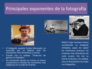 Principales exponentes de la fotografía
• El fotógrafo español Emilio Morenatti, es
conocido por su talento ante las
situaciones más dramáticas y tensas.
• Triunfó con su trabajo “Violencia de
género en Pakistán”.
• Ha mantenido desde sus inicios un fuerte
compromiso a retratar los momentos más
peligrosos en la vida de Oriente.
Robert Capa siempre estuvo
considerado un fotógrafo
intrépido, capaz de captar
los momentos precisos; los
instantes más dramáticos de
cada suceso. No era su
fuerte la técnica o la calidad,
sino el dramatismo de todas
sus fotografías.
 