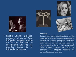• Martín Chambi Jiménez,
nacido en el sur del Perú
fotógrafo indígena nacido
en el sur del Perú y
considerado una de las
grandes figuras de la
fotografía americana.
MAN RAY
Sus primeras obras experimentales son los
Rayographs de 1921, imágenes fotográficas
sacadas sin cámara (imágenes abstractas
obtenidas con objetos expuestos sobre un
papel sensible a la luz y luego revelado).
Hace también retratos, de hecho se
convierte en fotógrafo retratista de
personalidades de la cultura.
 