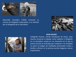 Alexander Koenders (1963) comenzó su
carrera de fotógrafo subacuático y se interesó
por la fotografía de la naturaleza
JEAN GAUMY
Fotógrafo francés, siendo estudiante de letras, Jean
Gaumy comenzó a trabajar como redactor y fotógrafo
en un periódico ruanés en un momento en el que la
prensa escrita se inclinaba por mantener a la sociedad
un poco al margen de realidades demasiado crudas y
tendía a ofrecer en la prensa escrita imágenes menos
impactantes.
 
