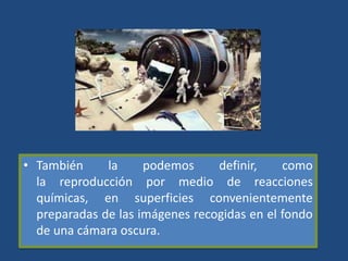 • También la podemos definir, como
la reproducción por medio de reacciones
químicas, en superficies convenientemente
preparadas de las imágenes recogidas en el fondo
de una cámara oscura.
 