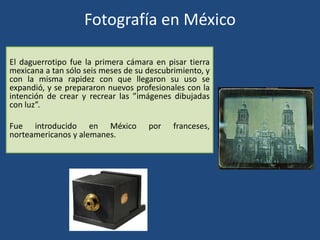 Fotografía en México
El daguerrotipo fue la primera cámara en pisar tierra
mexicana a tan sólo seis meses de su descubrimiento, y
con la misma rapidez con que llegaron su uso se
expandió, y se prepararon nuevos profesionales con la
intención de crear y recrear las ”imágenes dibujadas
con luz”.
Fue introducido en México por franceses,
norteamericanos y alemanes.
 