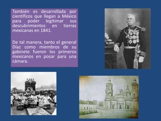 También es desarrollada por
científicos que llegan a México
para poder legitimar sus
descubrimientos en tierras
mexicanas en 1841.
De tal manera, tanto el general
Díaz como miembros de su
gabinete fueron los primeros
mexicanos en posar para una
cámara.
 