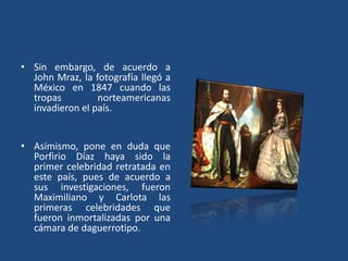 • Sin embargo, de acuerdo a
John Mraz, la fotografía llegó a
México en 1847 cuando las
tropas norteamericanas
invadieron el país.
• Asimismo, pone en duda que
Porfirio Díaz haya sido la
primer celebridad retratada en
este país, pues de acuerdo a
sus investigaciones, fueron
Maximiliano y Carlota las
primeras celebridades que
fueron inmortalizadas por una
cámara de daguerrotipo.
 