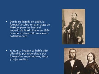 • Desde su llegada en 1839, la
fotografía cobro un gran auge en
México, pero fue hasta el
imperio de Maximiliano en 1864
cuando su desarrollo se acelero
notablemente.
• Ya que su imagen ya había sido
difundida por todo el país por
fotografías en periódicos, libros
y hojas sueltas.
 