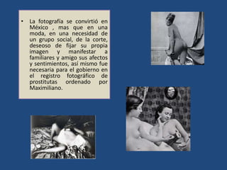 • La fotografía se convirtió en
México , mas que en una
moda, en una necesidad de
un grupo social, de la corte,
deseoso de fijar su propia
imagen y manifestar a
familiares y amigo sus afectos
y sentimientos, así mismo fue
necesaria para el gobierno en
el registro fotográfico de
prostitutas ordenado por
Maximiliano.
 