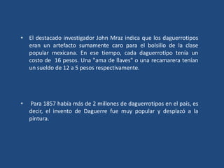 • El destacado investigador John Mraz indica que los daguerrotipos
eran un artefacto sumamente caro para el bolsillo de la clase
popular mexicana. En ese tiempo, cada daguerrotipo tenía un
costo de 16 pesos. Una "ama de llaves" o una recamarera tenían
un sueldo de 12 a 5 pesos respectivamente.
• Para 1857 había más de 2 millones de daguerrotipos en el país, es
decir, el invento de Daguerre fue muy popular y desplazó a la
pintura.
 